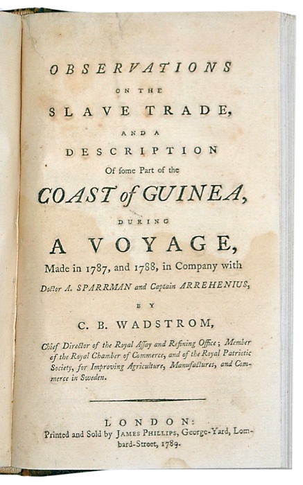 WADSTRM, CARL BERNHARD: - Observations on the Slave Trade, and a Description of some part of the Coast of Guinea, during a Voyage, made in 1787, and 1788, in company with Doctor A. Sparrman and Captain Arrehenius. London, Printed and Sold by James Phillips, George-Yard, Lombard-Street, 1789.