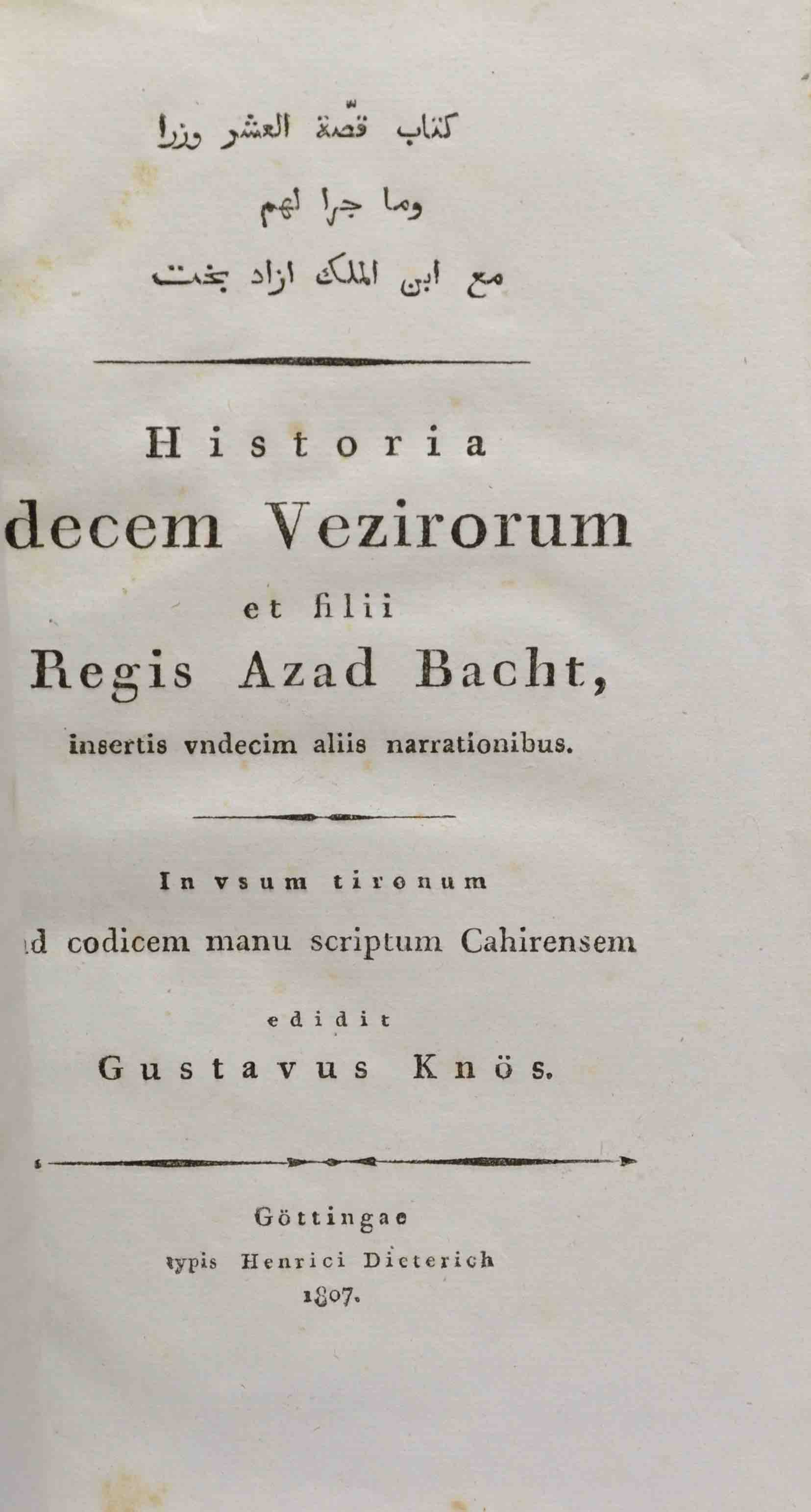 KNS, GUSTAF (Ed.): -  Kitab Qissat al-`asr wuzara wa-ma gara lahum ma`a ibn al-Malik Azad Baht. [Arabic transcription]. Historia decem vezirorum et filii Regis Azad Bacht, insertis undecim aliis narrationibus. In usum tironum ad codicem manu scriptum Cahirensem. Gttingen, typis Henrici Dieterich, 1807.
